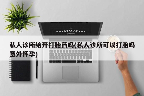 堕胎药购买微信私人诊所给开打胎药吗(私人诊所可以打胎吗意外怀孕)