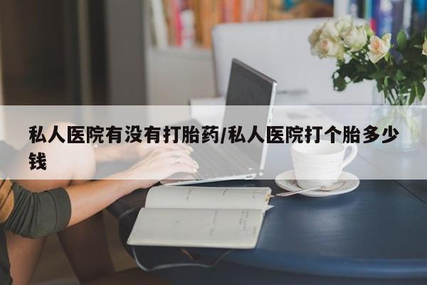堕胎药购买微信私人医院有没有打胎药/私人医院打个胎多少钱