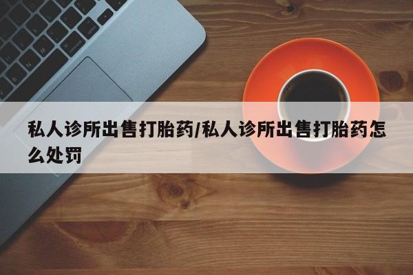 堕胎药购买微信私人诊所出售打胎药/私人诊所出售打胎药怎么处罚