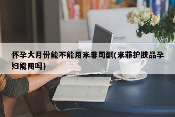 堕胎药购买微信怀孕大月份能不能用米非司酮(米菲护肤品孕妇能用吗)