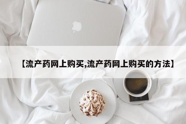 堕胎药购买微信【流产药网上购买,流产药网上购买的方法】