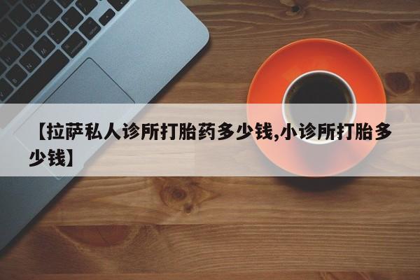 堕胎药购买微信【拉萨私人诊所打胎药多少钱,小诊所打胎多少钱】