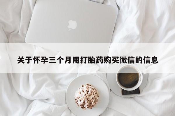 堕胎药购买微信关于怀孕三个月用打胎药购买微信的信息