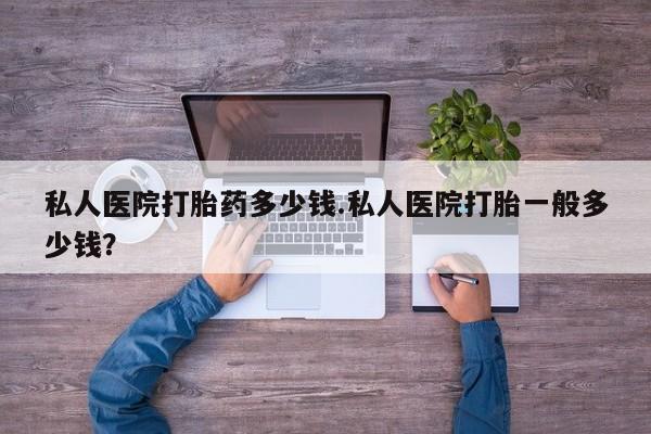 堕胎药购买微信私人医院打胎药多少钱.私人医院打胎一般多少钱？