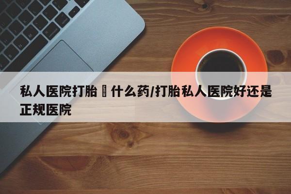 堕胎药购买微信私人医院打胎給什么药/打胎私人医院好还是正规医院