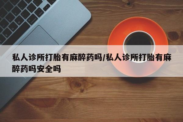堕胎药购买微信私人诊所打胎有麻醉药吗/私人诊所打胎有麻醉药吗安全吗